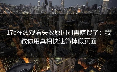 17c在线观看失效原因别再瞎搜了：我教你用真相快速筛掉假页面