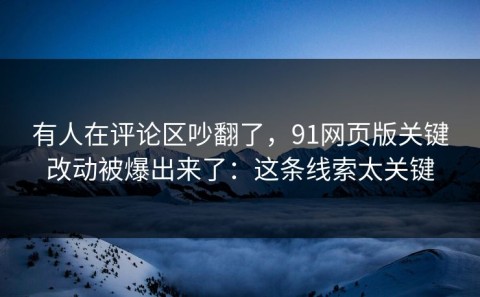 有人在评论区吵翻了，91网页版关键改动被爆出来了：这条线索太关键