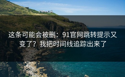 这条可能会被删：91官网跳转提示又变了？我把时间线追踪出来了
