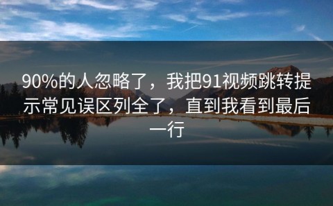 90%的人忽略了，我把91视频跳转提示常见误区列全了，直到我看到最后一行