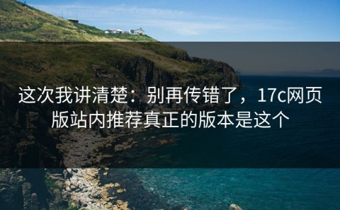 这次我讲清楚：别再传错了，17c网页版站内推荐真正的版本是这个