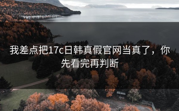 我差点把17c日韩真假官网当真了，你先看完再判断
