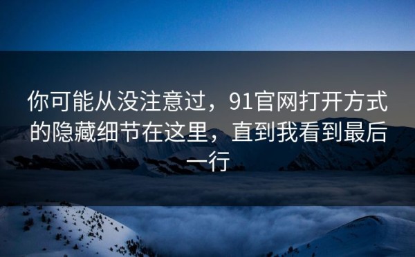 你可能从没注意过，91官网打开方式的隐藏细节在这里，直到我看到最后一行
