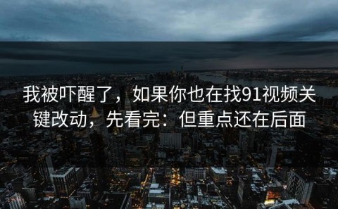 我被吓醒了，如果你也在找91视频关键改动，先看完：但重点还在后面