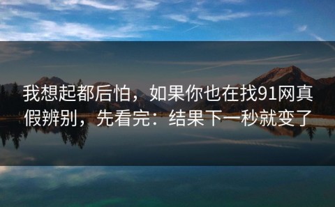我想起都后怕，如果你也在找91网真假辨别，先看完：结果下一秒就变了