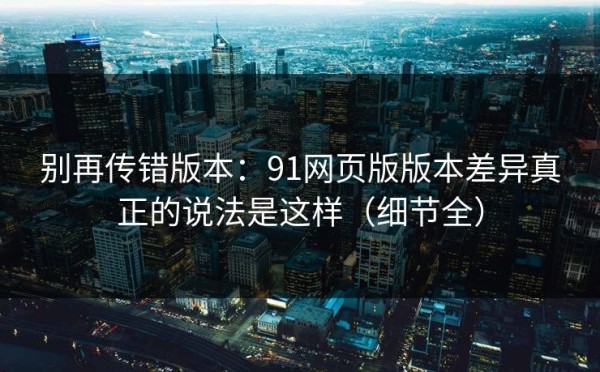 别再传错版本：91网页版版本差异真正的说法是这样（细节全）