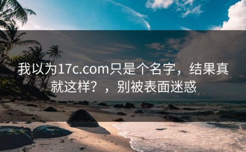 我以为17c.com只是个名字，结果真就这样？，别被表面迷惑