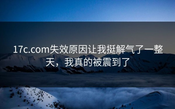 17c.com失效原因让我挺解气了一整天，我真的被震到了