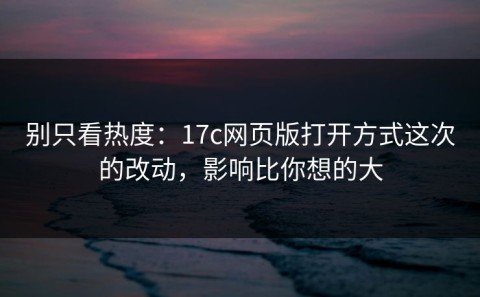 别只看热度：17c网页版打开方式这次的改动，影响比你想的大