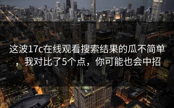 这波17c在线观看搜索结果的瓜不简单，我对比了5个点，你可能也会中招