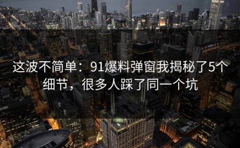 这波不简单：91爆料弹窗我揭秘了5个细节，很多人踩了同一个坑