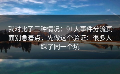 我对比了三种情况：91大事件分流页面别急着点，先做这个验证：很多人踩了同一个坑