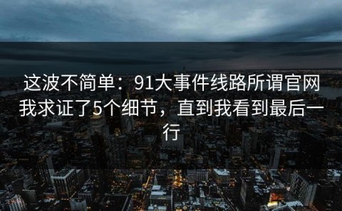 这波不简单：91大事件线路所谓官网我求证了5个细节，直到我看到最后一行