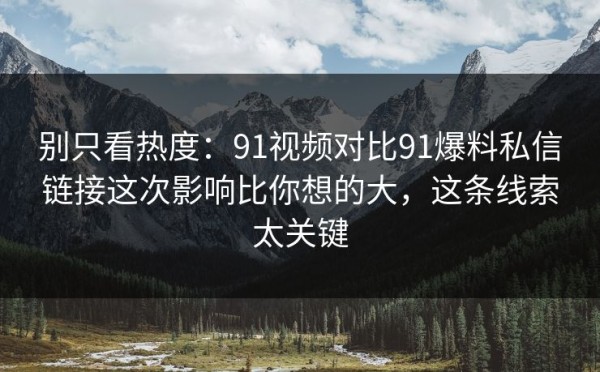 别只看热度：91视频对比91爆料私信链接这次影响比你想的大，这条线索太关键