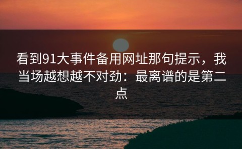 看到91大事件备用网址那句提示，我当场越想越不对劲：最离谱的是第二点