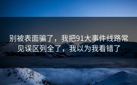 别被表面骗了，我把91大事件线路常见误区列全了，我以为我看错了