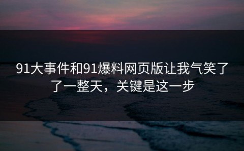 91大事件和91爆料网页版让我气笑了了一整天，关键是这一步