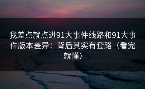 我差点就点进91大事件线路和91大事件版本差异：背后其实有套路（看完就懂）