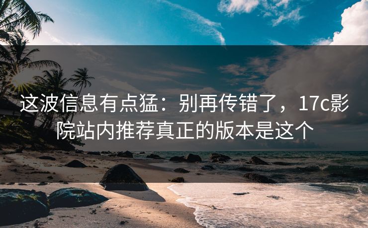 这波信息有点猛：别再传错了，17c影院站内推荐真正的版本是这个