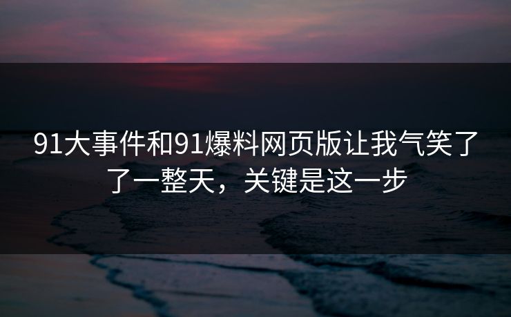 91大事件和91爆料网页版让我气笑了了一整天，关键是这一步
