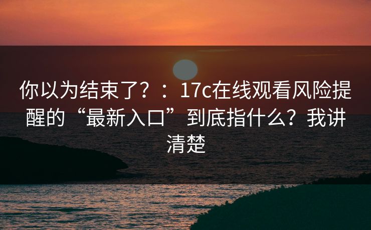 你以为结束了？：17c在线观看风险提醒的“最新入口”到底指什么？我讲清楚