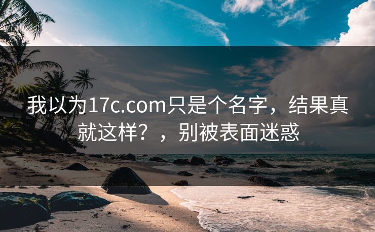 我以为17c.com只是个名字，结果真就这样？，别被表面迷惑