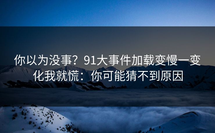 你以为没事？91大事件加载变慢一变化我就慌：你可能猜不到原因