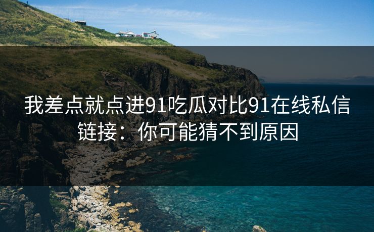 我差点就点进91吃瓜对比91在线私信链接：你可能猜不到原因