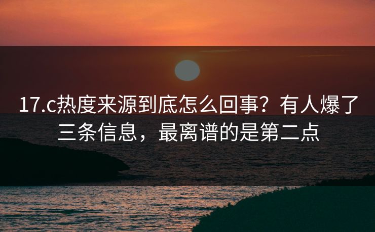 17.c热度来源到底怎么回事？有人爆了三条信息，最离谱的是第二点