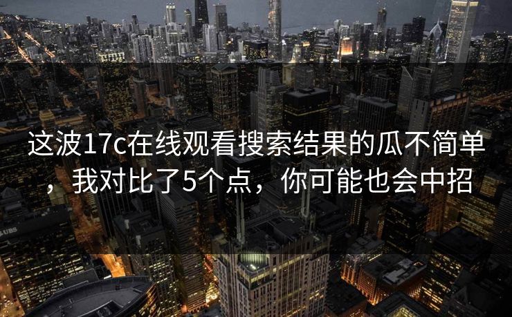 这波17c在线观看搜索结果的瓜不简单，我对比了5个点，你可能也会中招