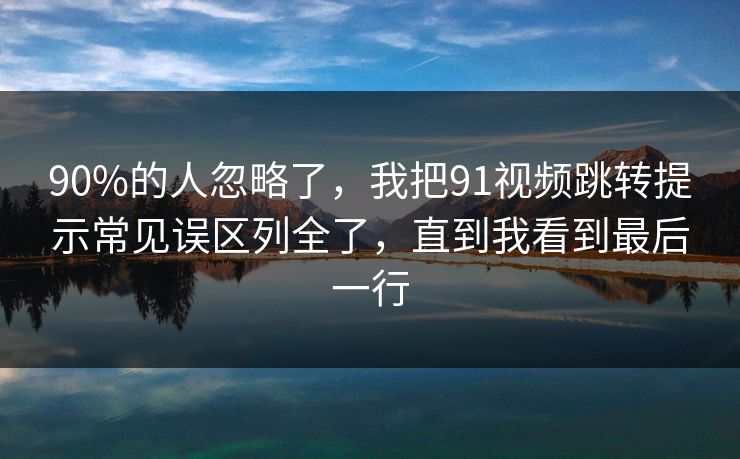 90%的人忽略了,我把91视频跳转提示常见误区列全了,直到我看到最后一行 90%的人忽略了,我把91视频跳转提示常见误区列全了,直到我看到最后一行
