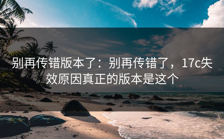 别再传错版本了:别再传错了,17c失效原因真正的版本是这个 别再传错版本了:别再传错了,17c失效原因真正的版本是这个