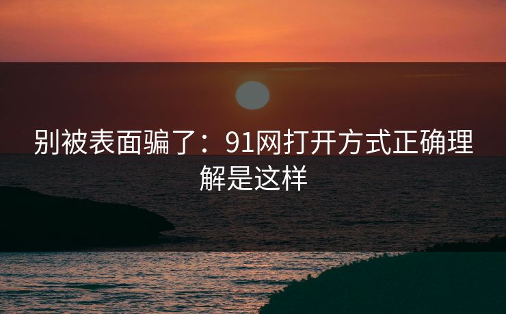 别被表面骗了：91网打开方式正确理解是这样