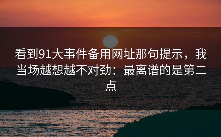 看到91大事件备用网址那句提示，我当场越想越不对劲：最离谱的是第二点