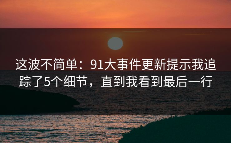 这波不简单:91大事件更新提示我追踪了5个细节,直到我看到最后一行 这波不简单:91大事件更新提示我追踪了5个细节,直到我看到最后一行