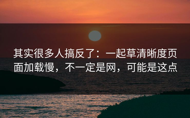其实很多人搞反了:一起草清晰度页面加载慢,不一定是网,可能是这点 其实很多人搞反了:一起草清晰度页面加载慢,不一定是网,可能是这点