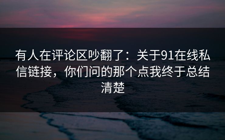 有人在评论区吵翻了：关于91在线私信链接，你们问的那个点我终于总结清楚