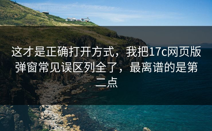 这才是正确打开方式，我把17c网页版弹窗常见误区列全了，最离谱的是第二点