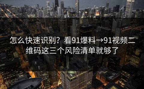 怎么快速识别？看91爆料→91视频二维码这三个风险清单就够了