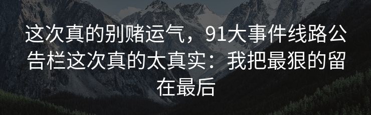 这次真的别赌运气，91大事件线路公告栏这次真的太真实：我把最狠的留在最后