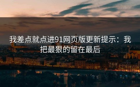 我差点就点进91网页版更新提示：我把最狠的留在最后