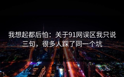 我想起都后怕：关于91网误区我只说三句，很多人踩了同一个坑