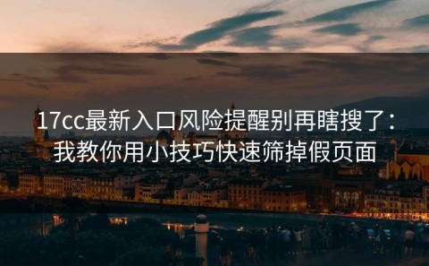 17cc最新入口风险提醒别再瞎搜了：我教你用小技巧快速筛掉假页面