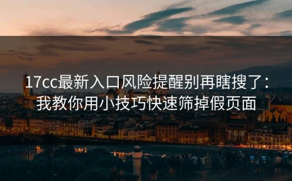 17cc最新入口风险提醒别再瞎搜了：我教你用小技巧快速筛掉假页面
