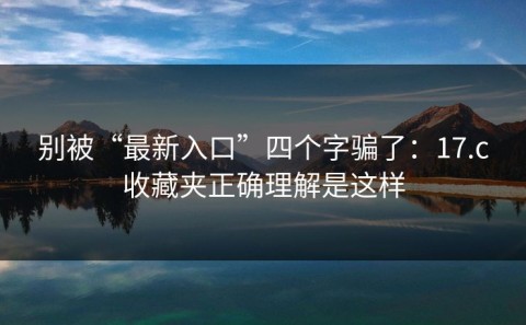 别被“最新入口”四个字骗了：17.c收藏夹正确理解是这样