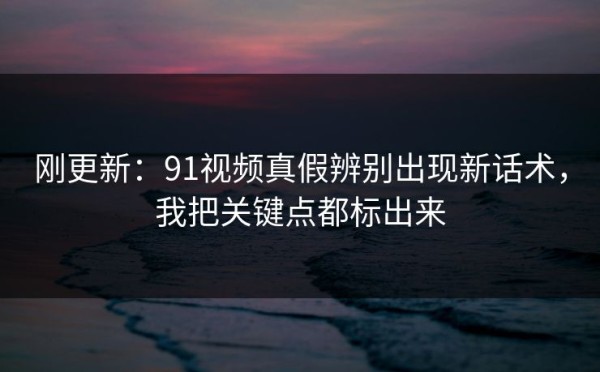 刚更新：91视频真假辨别出现新话术，我把关键点都标出来