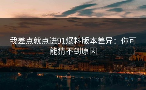 我差点就点进91爆料版本差异：你可能猜不到原因