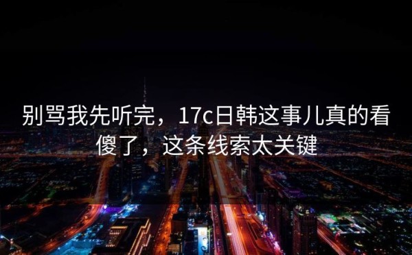 别骂我先听完，17c日韩这事儿真的看傻了，这条线索太关键