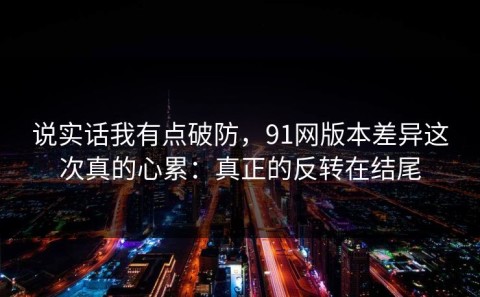 说实话我有点破防，91网版本差异这次真的心累：真正的反转在结尾