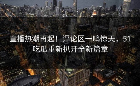 直播热潮再起！评论区一鸣惊天，51吃瓜重新扒开全新篇章